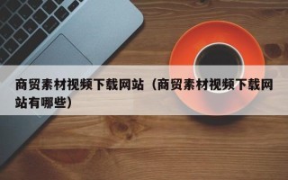平阳商贸素材视频下载网站（商贸素材视频下载网站有哪些）