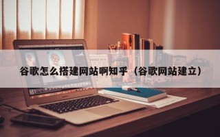 平阳谷歌怎么搭建网站啊知乎（谷歌网站建立）