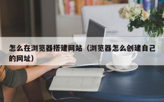平阳怎么在浏览器搭建网站（浏览器怎么创建自己的网址）
