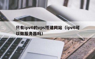 平阳只有ipv6的vps搭建网站（ipv6可以做服务器吗）
